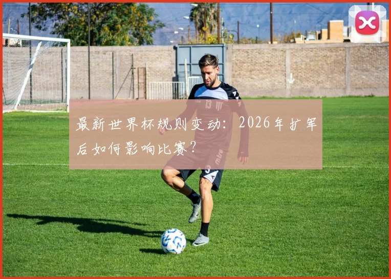 最新世界杯规则变动：2026年扩军后如何影响比赛？
