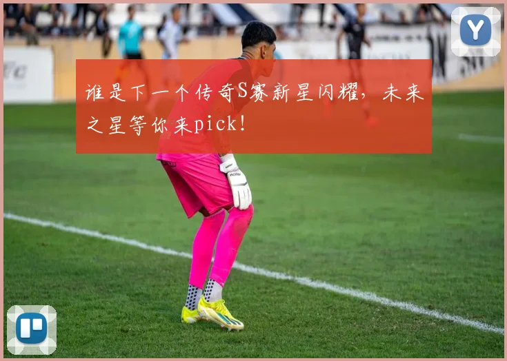 谁是下一个传奇S赛新星闪耀，未来之星等你来pick！