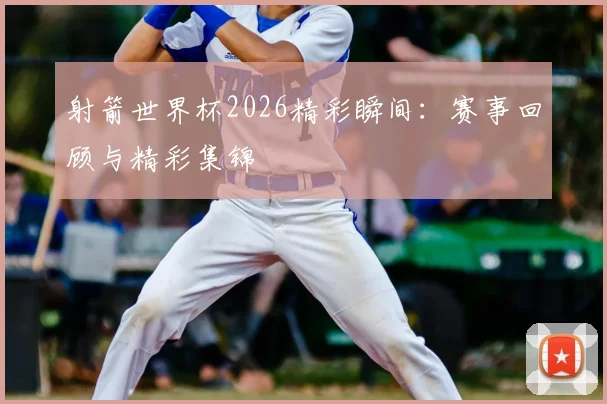 射箭世界杯2026精彩瞬间：赛事回顾与精彩集锦